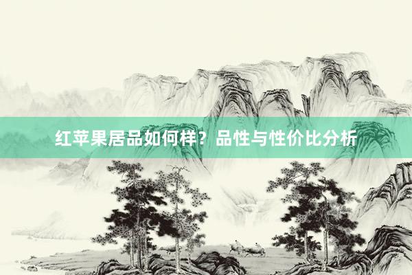 红苹果居品如何样?品性与性价比分析